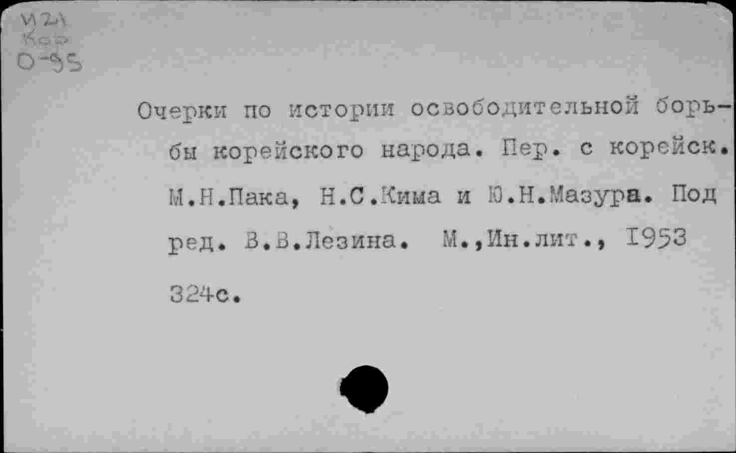 ﻿\<ок>
О-'ЬЬ
Очерки по истории освободительной борь-
бы корейского народа. Пер. с корейск.
М.Н.Пака, Н.С.Кима и Ю.Н.Мазура. Под
ред. В.В.Лезина. М.,Ин.лит., 1953
324с.